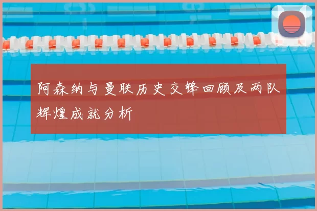 阿森纳与曼联历史交锋回顾及两队辉煌成就分析