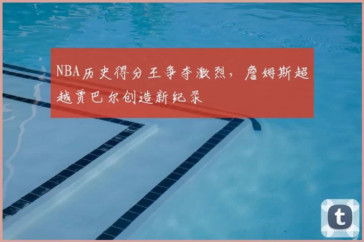 NBA历史得分王争夺激烈,詹姆斯超越贾巴尔创造新纪录