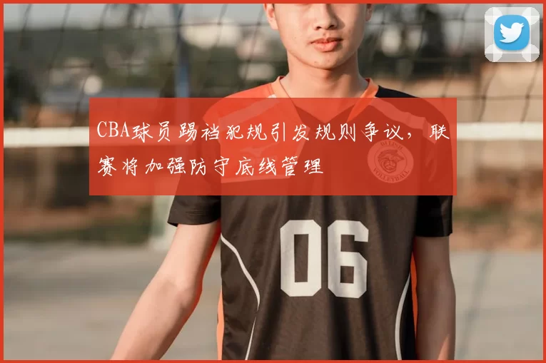 CBA球员踢裆犯规引发规则争议,联赛将加强防守底线管理