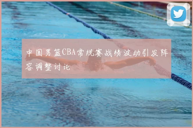 中国男篮CBA常规赛战绩波动引发阵容调整讨论