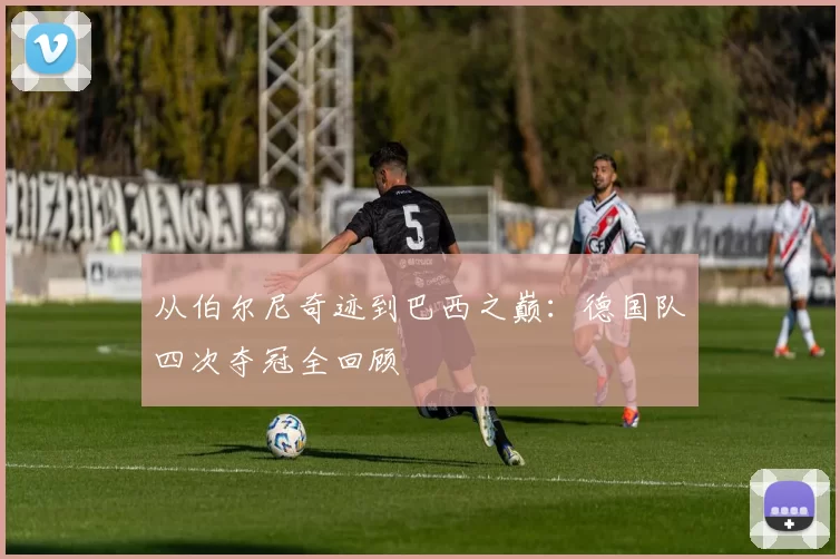 从伯尔尼奇迹到巴西之巅：德国队四次夺冠全回顾