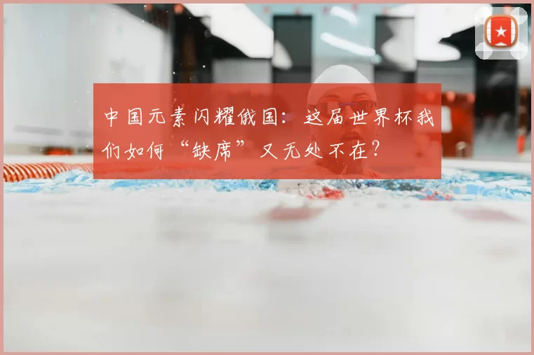 中国元素闪耀俄国：这届世界杯我们如何“缺席”又无处不在？