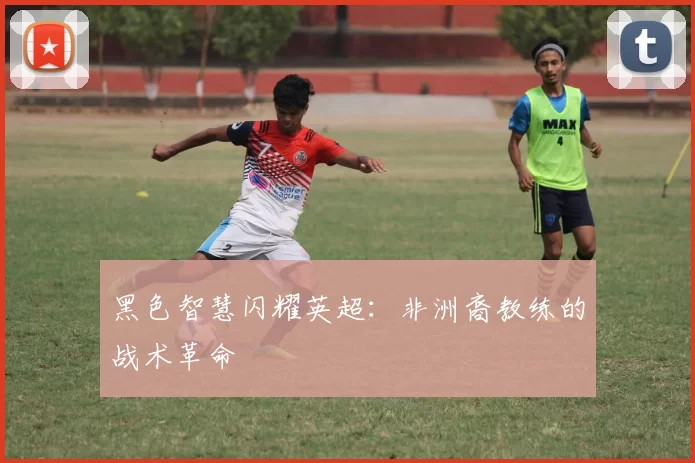 黑色智慧闪耀英超：非洲裔教练的战术革命