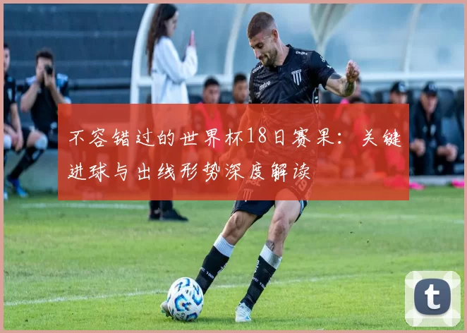 不容错过的世界杯18日赛果:关键进球与出线形势深度解读