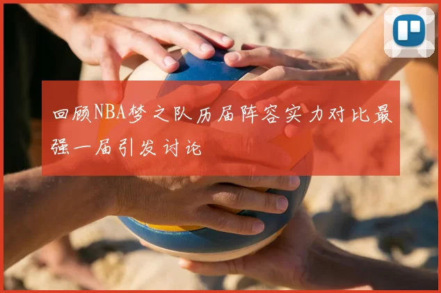 回顾NBA梦之队历届阵容实力对比最强一届引发讨论