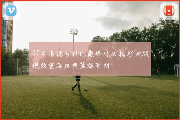 07年韦德与科比巅峰对决精彩回顾视频重温经典篮球时刻