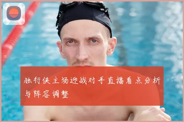 独行侠主场迎战对手直播看点分析与阵容调整