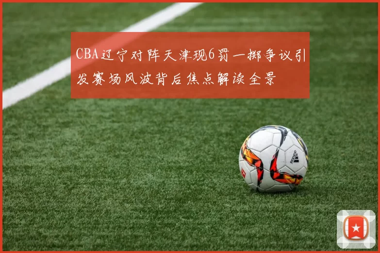 CBA辽宁对阵天津现6罚一掷争议引发赛场风波背后焦点解读全景