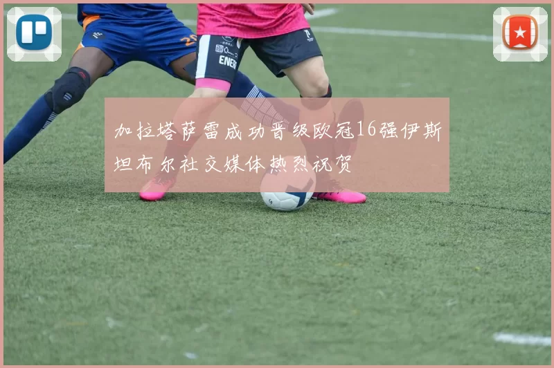 加拉塔萨雷成功晋级欧冠16强伊斯坦布尔社交媒体热烈祝贺