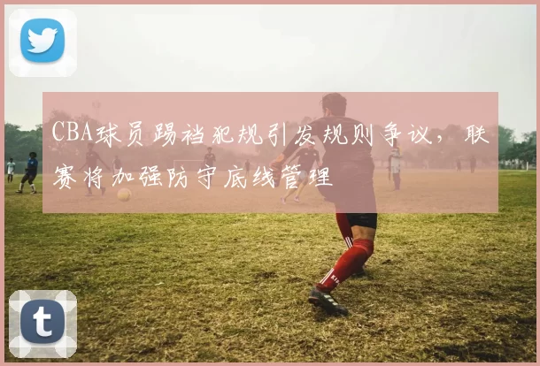 CBA球员踢裆犯规引发规则争议,联赛将加强防守底线管理