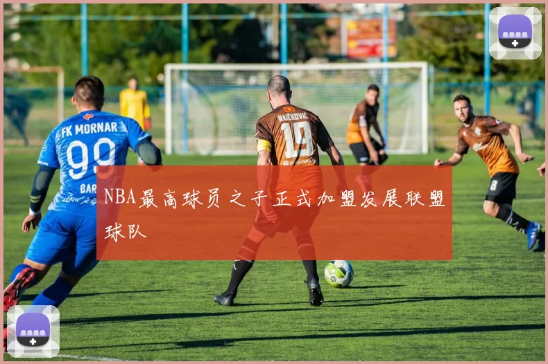 NBA最高球员之子正式加盟发展联盟球队
