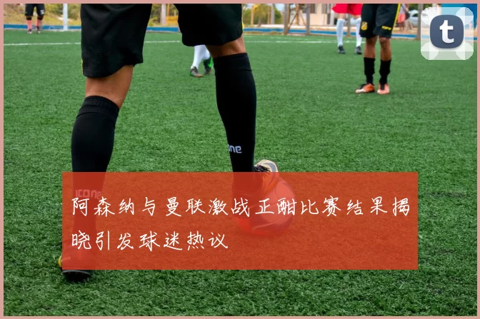 阿森纳与曼联激战正酣比赛结果揭晓引发球迷热议