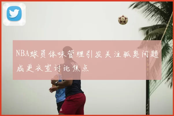 NBA球员体味管理引发关注狐臭问题成更衣室讨论焦点