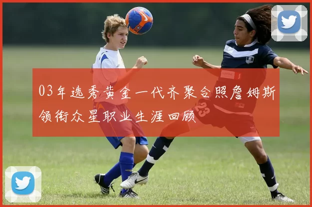 03年选秀黄金一代齐聚合照詹姆斯领衔众星职业生涯回顾