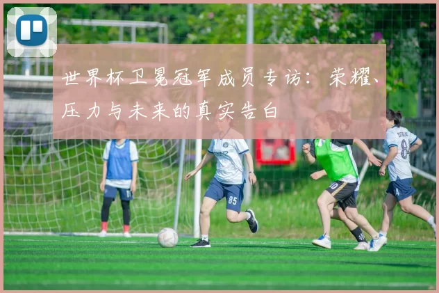 世界杯卫冕冠军成员专访：荣耀、压力与未来的真实告白