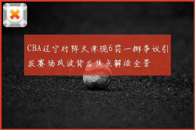 CBA辽宁对阵天津现6罚一掷争议引发赛场风波背后焦点解读全景