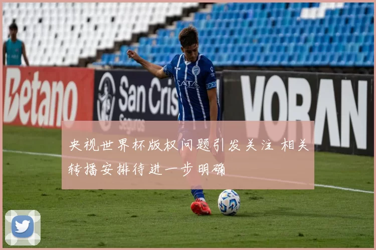 央视世界杯版权问题引发关注 相关转播安排待进一步明确