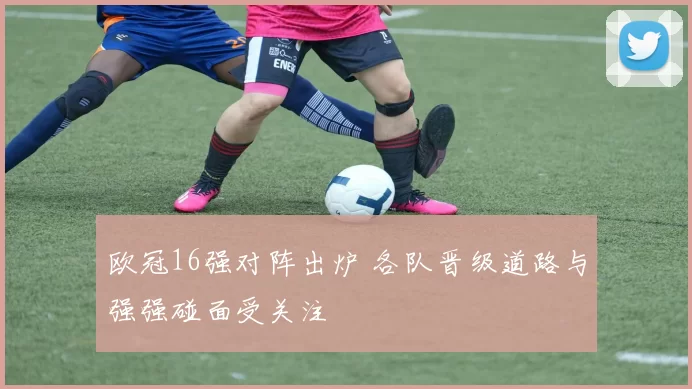欧冠16强对阵出炉 各队晋级道路与强强碰面受关注