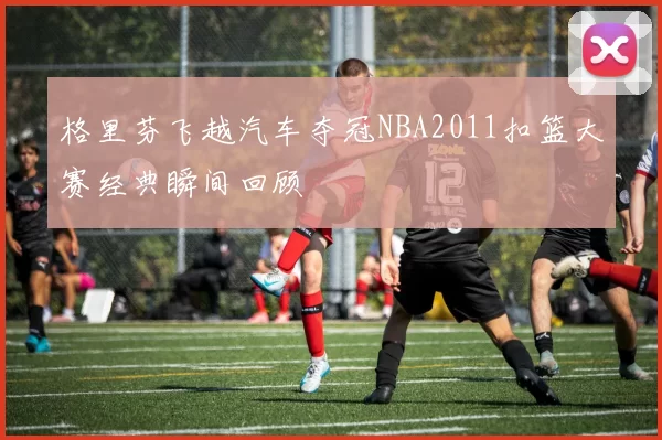 格里芬飞越汽车夺冠NBA2011扣篮大赛经典瞬间回顾