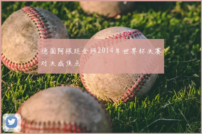 德国阿根廷会师2014年世界杯决赛对决成焦点