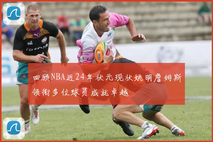 回顾NBA近24年状元现状姚明詹姆斯领衔多位球员成就卓越