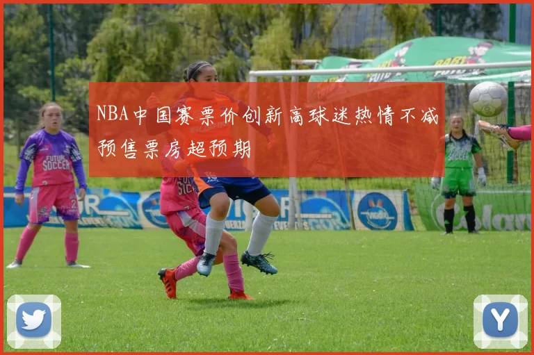 NBA中国赛票价创新高球迷热情不减预售票房超预期