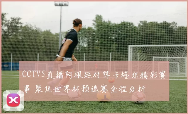CCTV5直播阿根廷对阵卡塔尔精彩赛事 聚焦世界杯预选赛全程分析