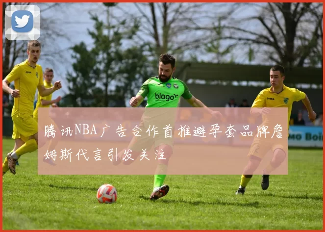 腾讯NBA广告合作首推避孕套品牌詹姆斯代言引发关注