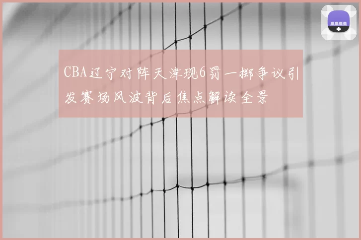 CBA辽宁对阵天津现6罚一掷争议引发赛场风波背后焦点解读全景