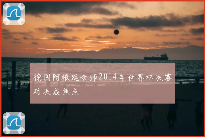 德国阿根廷会师2014年世界杯决赛对决成焦点