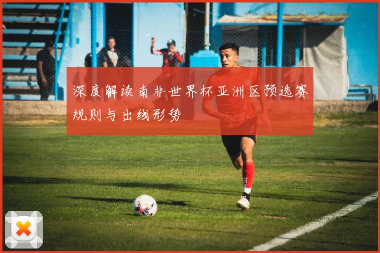 深度解读南非世界杯亚洲区预选赛规则与出线形势