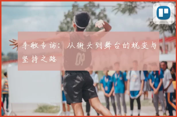 李敏专访：从街头到舞台的蜕变与坚持之路