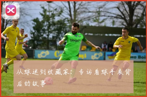 从球迷到收藏家：专访看球手表背后的故事