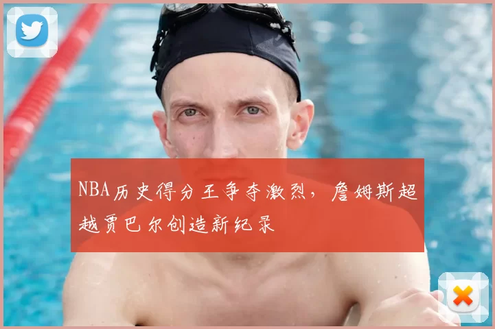 NBA历史得分王争夺激烈,詹姆斯超越贾巴尔创造新纪录