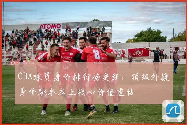 CBA球员身价排行榜更新,顶级外援身价跳水本土核心价值重估