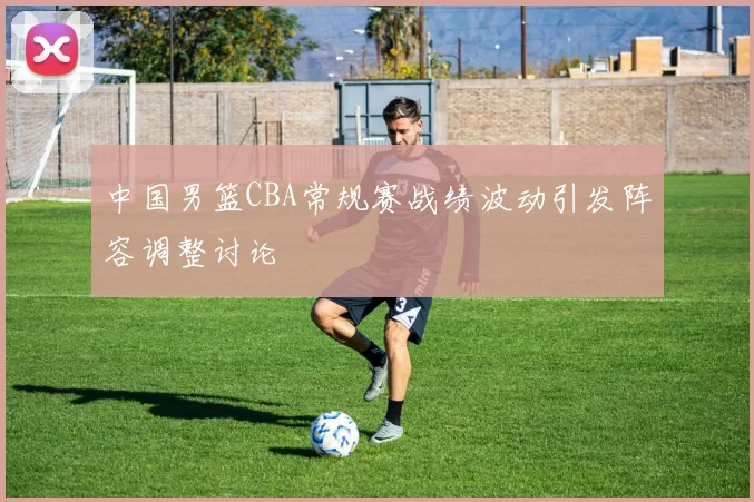 中国男篮CBA常规赛战绩波动引发阵容调整讨论