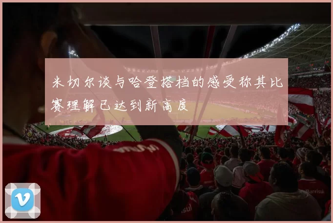 米切尔谈与哈登搭档的感受称其比赛理解已达到新高度
