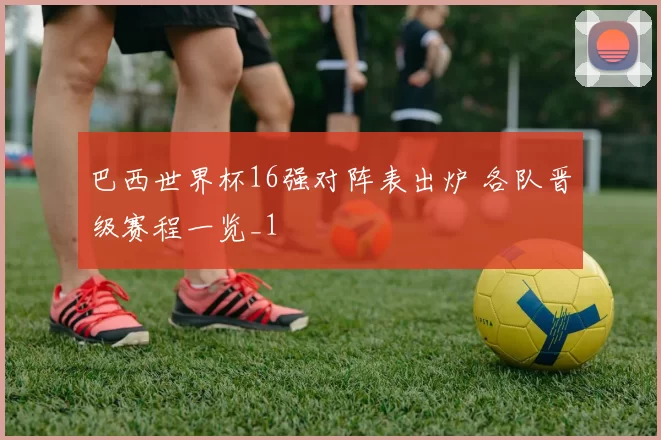 巴西世界杯16强对阵表出炉 各队晋级赛程一览_1