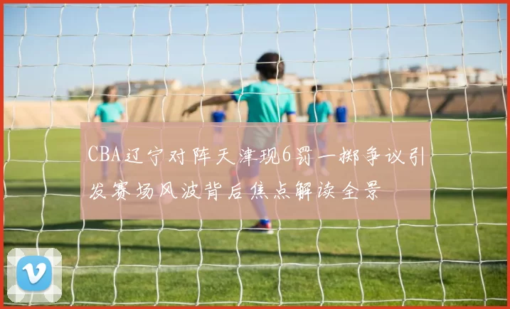 CBA辽宁对阵天津现6罚一掷争议引发赛场风波背后焦点解读全景