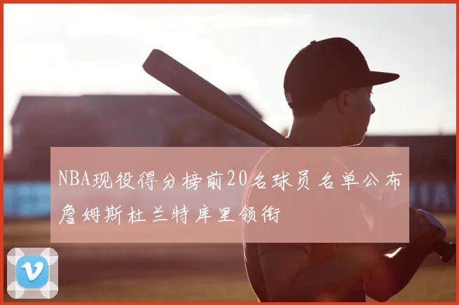 NBA现役得分榜前20名球员名单公布詹姆斯杜兰特库里领衔