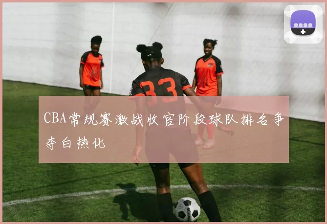 CBA常规赛激战收官阶段球队排名争夺白热化