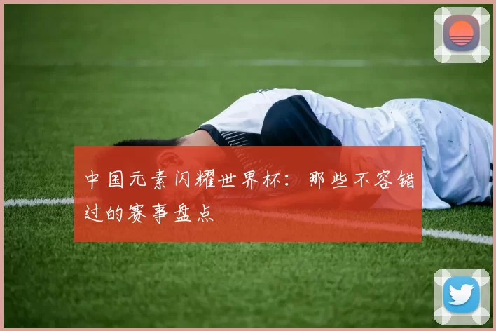 中国元素闪耀世界杯:那些不容错过的赛事盘点