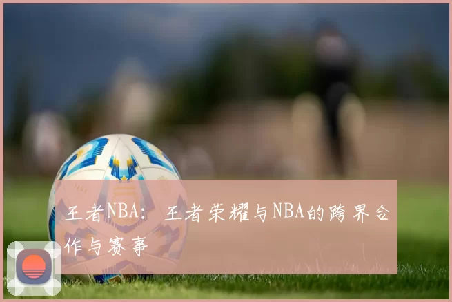 王者NBA：王者荣耀与NBA的跨界合作与赛事
