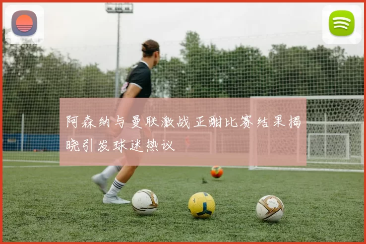 阿森纳与曼联激战正酣比赛结果揭晓引发球迷热议