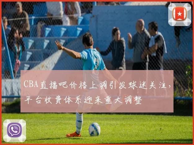 CBA直播吧价格上调引发球迷关注，平台收费体系迎来重大调整