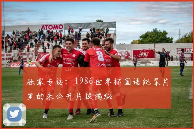 独家专访:1986世界杯国语纪录片里的未公开片段揭秘