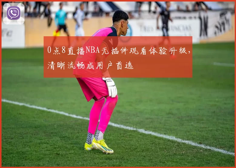 0点8直播NBA无插件观看体验升级，清晰流畅成用户首选