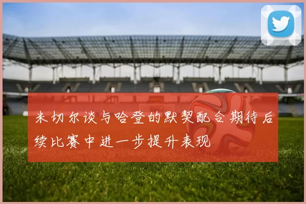 米切尔谈与哈登的默契配合期待后续比赛中进一步提升表现