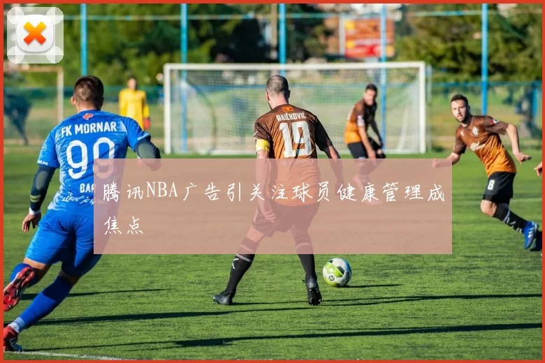 腾讯NBA广告引关注球员健康管理成焦点