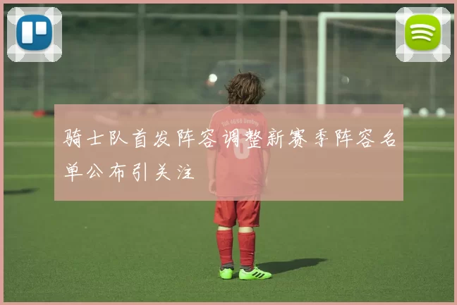 骑士队首发阵容调整新赛季阵容名单公布引关注